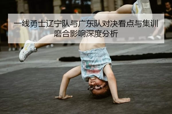 一线勇士辽宁队与广东队对决看点与集训磨合影响深度分析